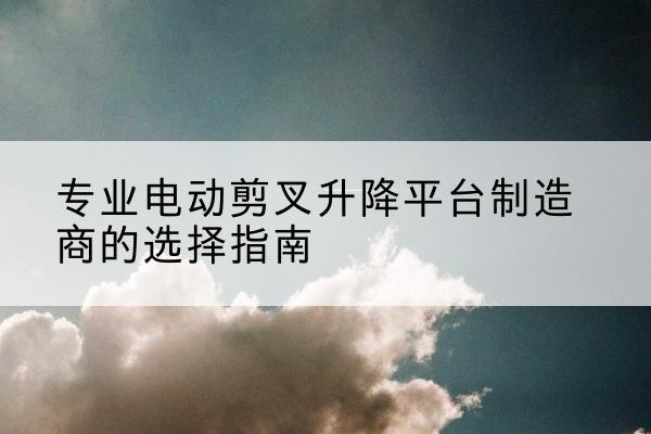 武宁电动剪叉升降平台厂家-专业电动剪叉升降平台制造商的选择指南