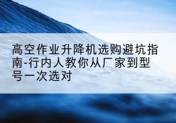 武宁升降平台厂家-高空作业升降机选购避坑指南-行内人教你从厂家到型号一次选对