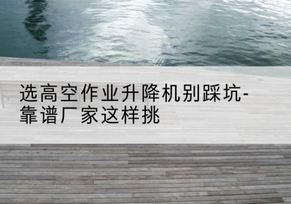 武宁剪叉式升降机厂家-选高空作业升降机别踩坑-靠谱厂家这样挑