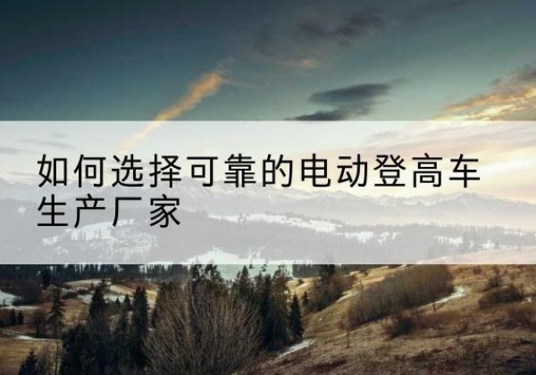 武宁电动登高车厂家-如何选择可靠的电动登高车生产厂家