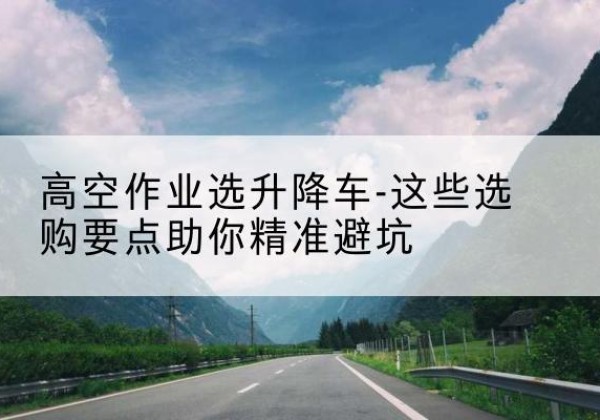 武宁升降车厂家-高空作业选升降车-这些选购要点助你*避坑