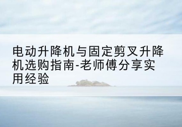武宁电动升降机怎么选-电动升降机与固定剪叉升降机选购指南-老师傅分享实用经验