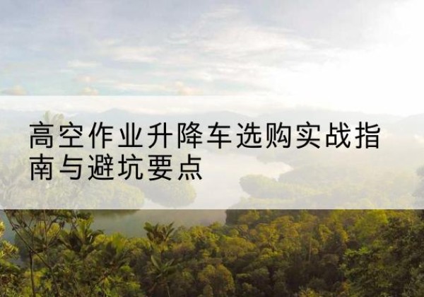 武宁升降车怎么选-高空作业升降车选购实战指南与避坑要点