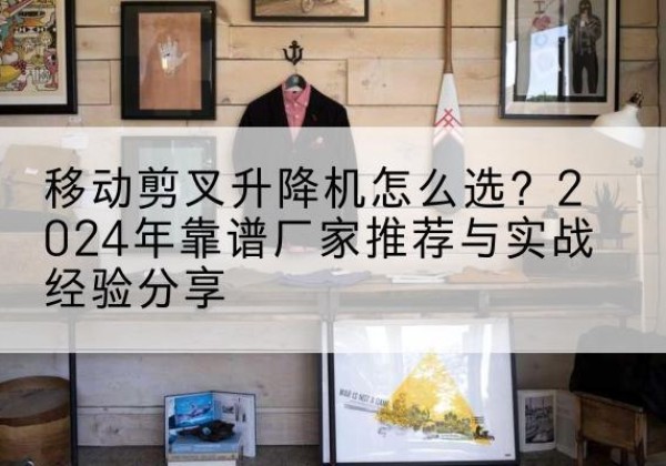 武宁升降平台厂家推荐-移动剪叉升降机怎么选？2024年靠谱厂家推荐与实战经验分享